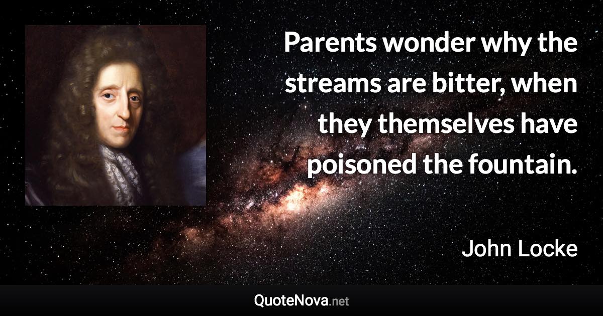 Parents wonder why the streams are bitter, when they themselves have poisoned the fountain. - John Locke quote