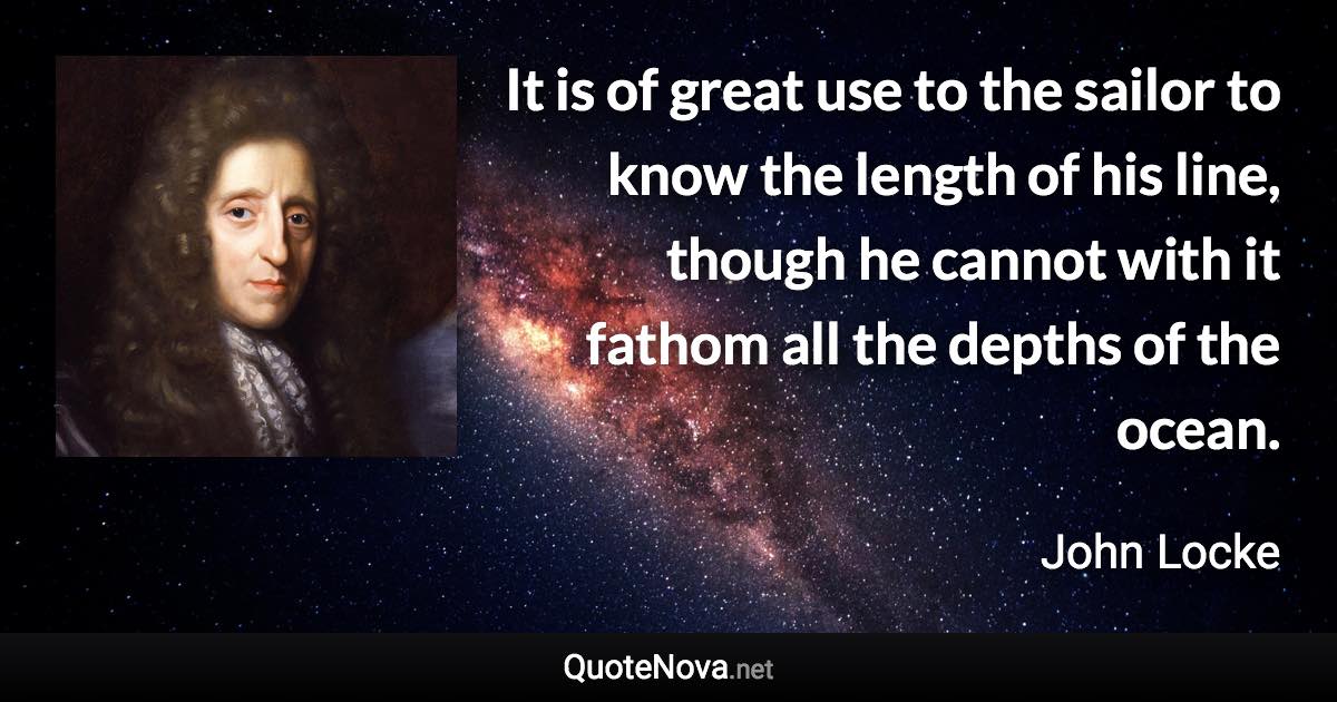 It is of great use to the sailor to know the length of his line, though he cannot with it fathom all the depths of the ocean. - John Locke quote