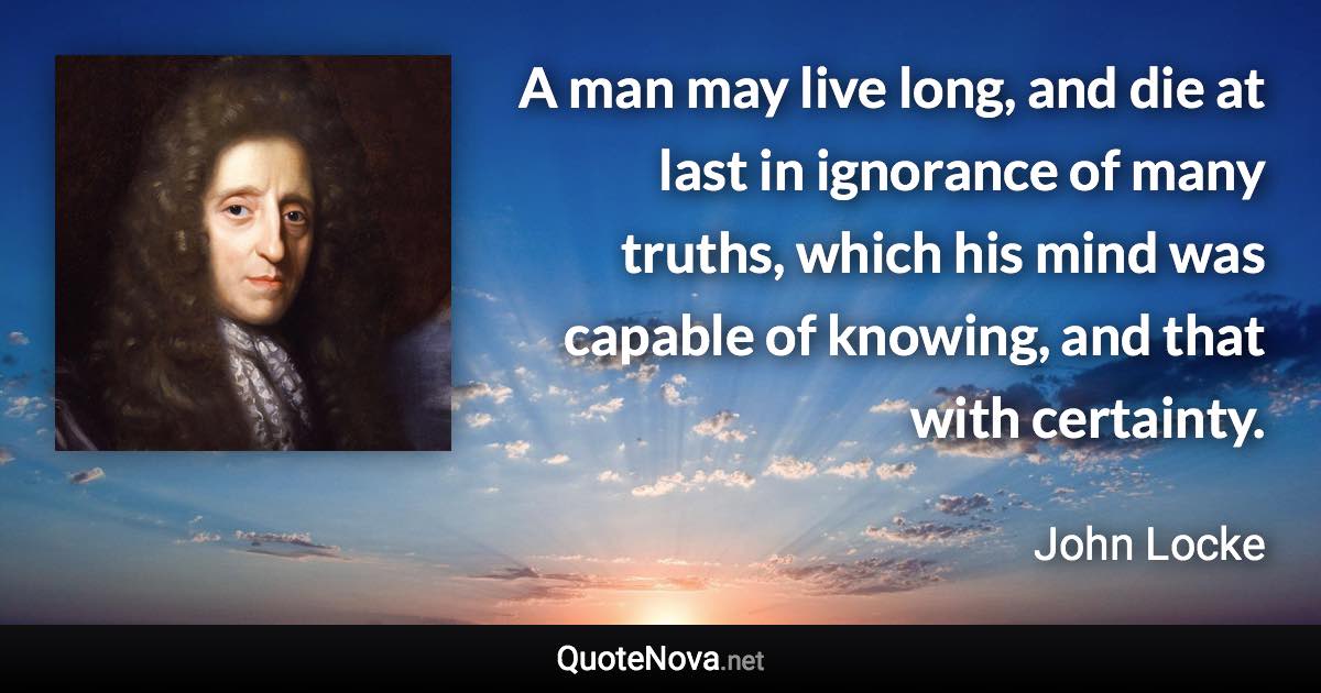 A man may live long, and die at last in ignorance of many truths, which his mind was capable of knowing, and that with certainty. - John Locke quote