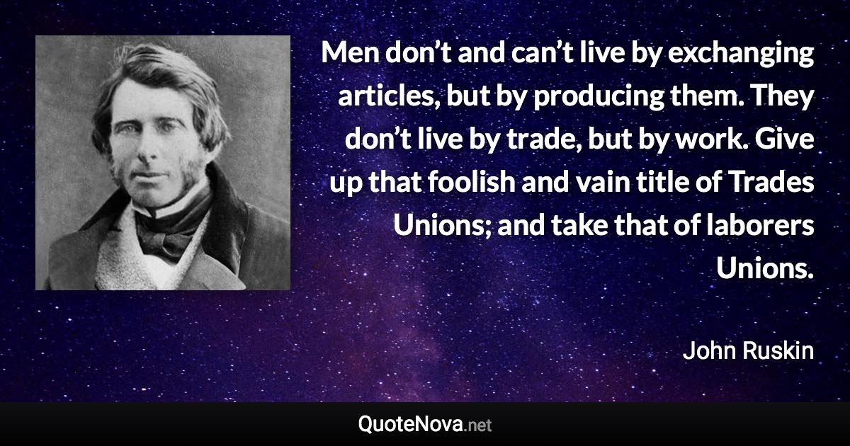 Men don’t and can’t live by exchanging articles, but by producing them. They don’t live by trade, but by work. Give up that foolish and vain title of Trades Unions; and take that of laborers Unions. - John Ruskin quote