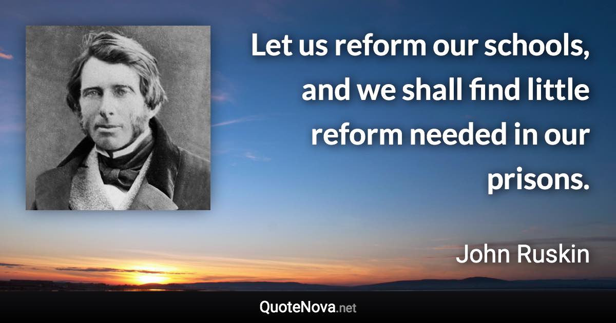 Let us reform our schools, and we shall find little reform needed in our prisons. - John Ruskin quote