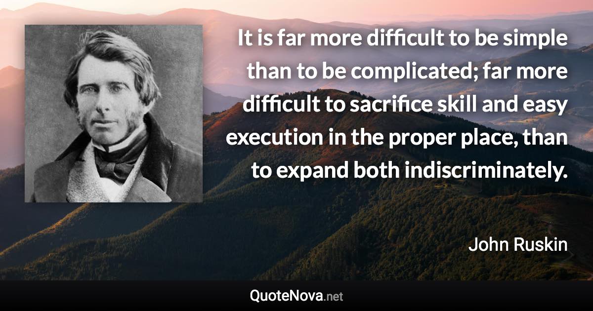 It is far more difficult to be simple than to be complicated; far more difficult to sacrifice skill and easy execution in the proper place, than to expand both indiscriminately. - John Ruskin quote