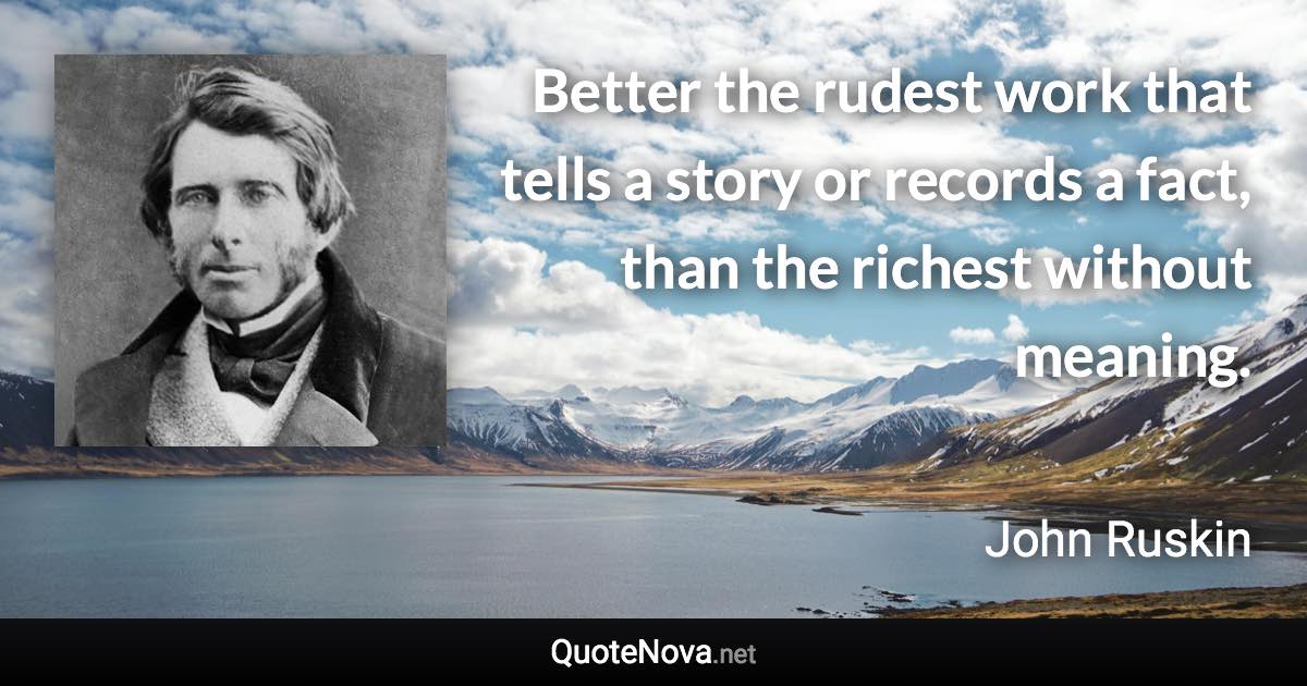 Better the rudest work that tells a story or records a fact, than the richest without meaning. - John Ruskin quote