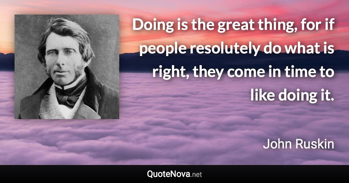 Doing is the great thing, for if people resolutely do what is right, they come in time to like doing it. - John Ruskin quote