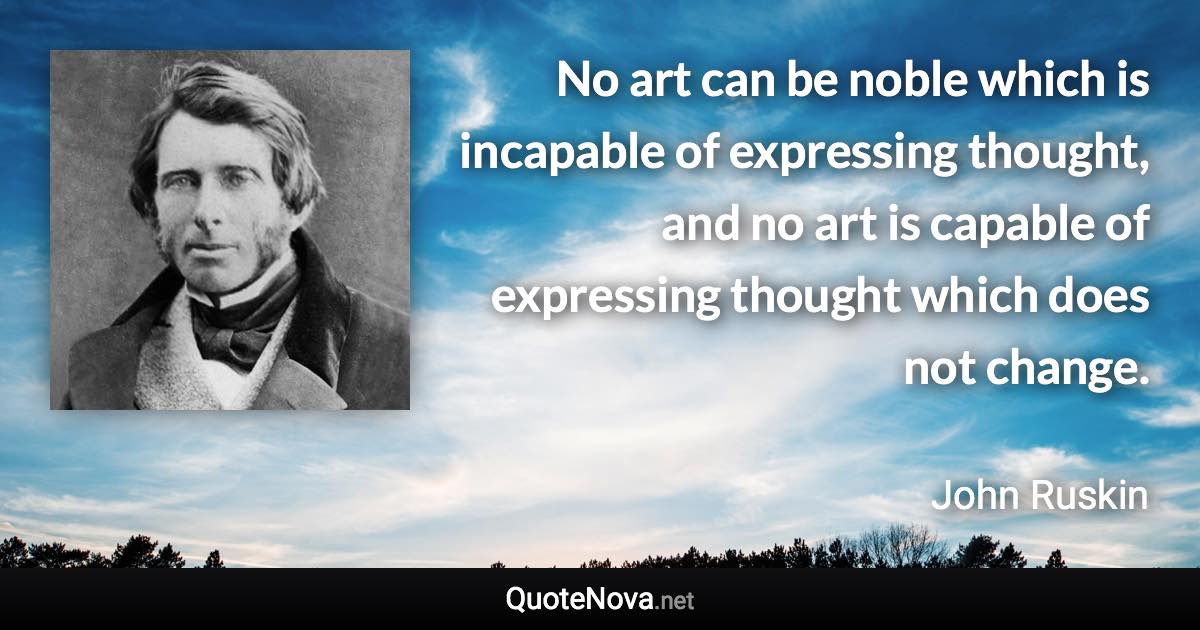 No art can be noble which is incapable of expressing thought, and no art is capable of expressing thought which does not change. - John Ruskin quote