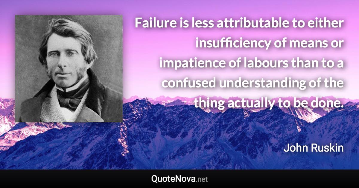 Failure is less attributable to either insufficiency of means or impatience of labours than to a confused understanding of the thing actually to be done. - John Ruskin quote