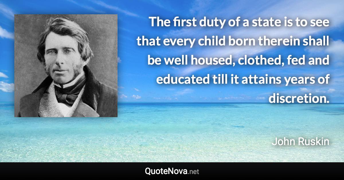 The first duty of a state is to see that every child born therein shall be well housed, clothed, fed and educated till it attains years of discretion. - John Ruskin quote