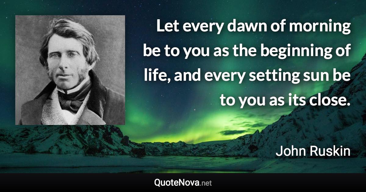 Let every dawn of morning be to you as the beginning of life, and every setting sun be to you as its close. - John Ruskin quote