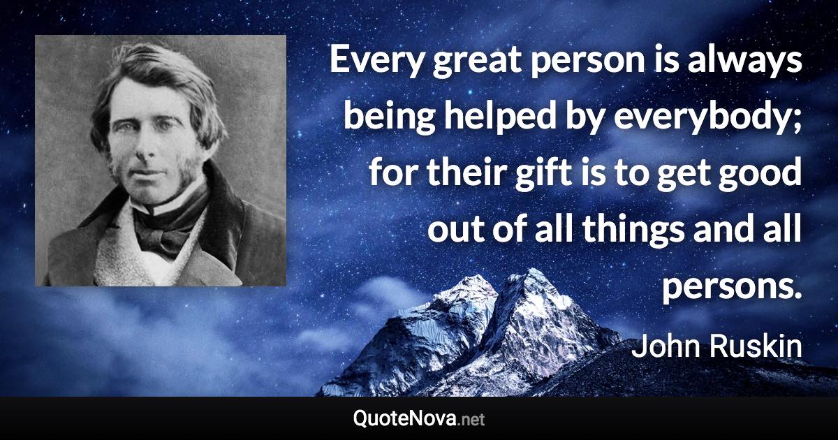 Every great person is always being helped by everybody; for their gift is to get good out of all things and all persons. - John Ruskin quote