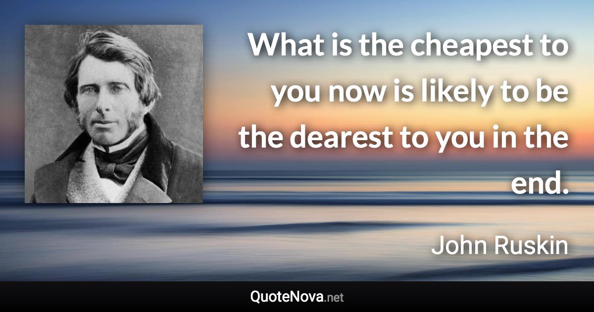 What is the cheapest to you now is likely to be the dearest to you in the end. - John Ruskin quote