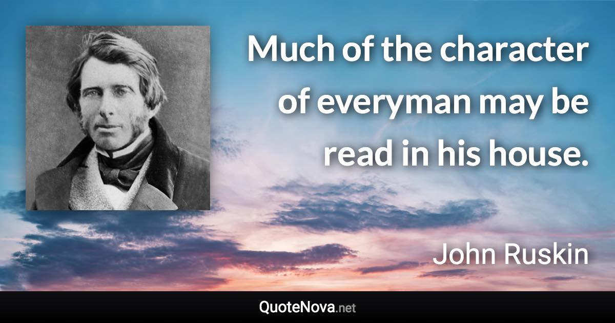 Much of the character of everyman may be read in his house. - John Ruskin quote