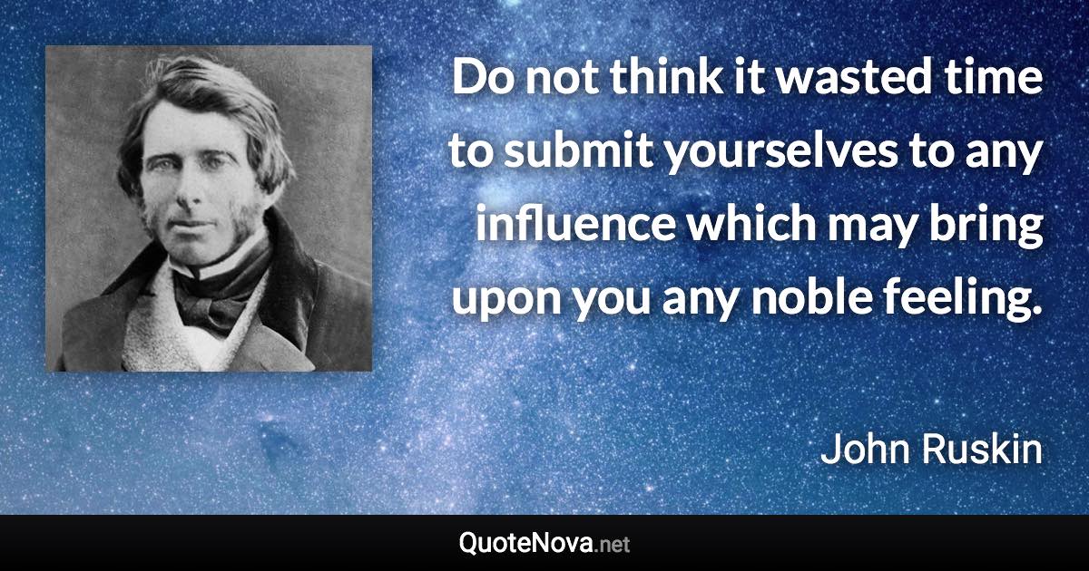 Do not think it wasted time to submit yourselves to any influence which may bring upon you any noble feeling. - John Ruskin quote
