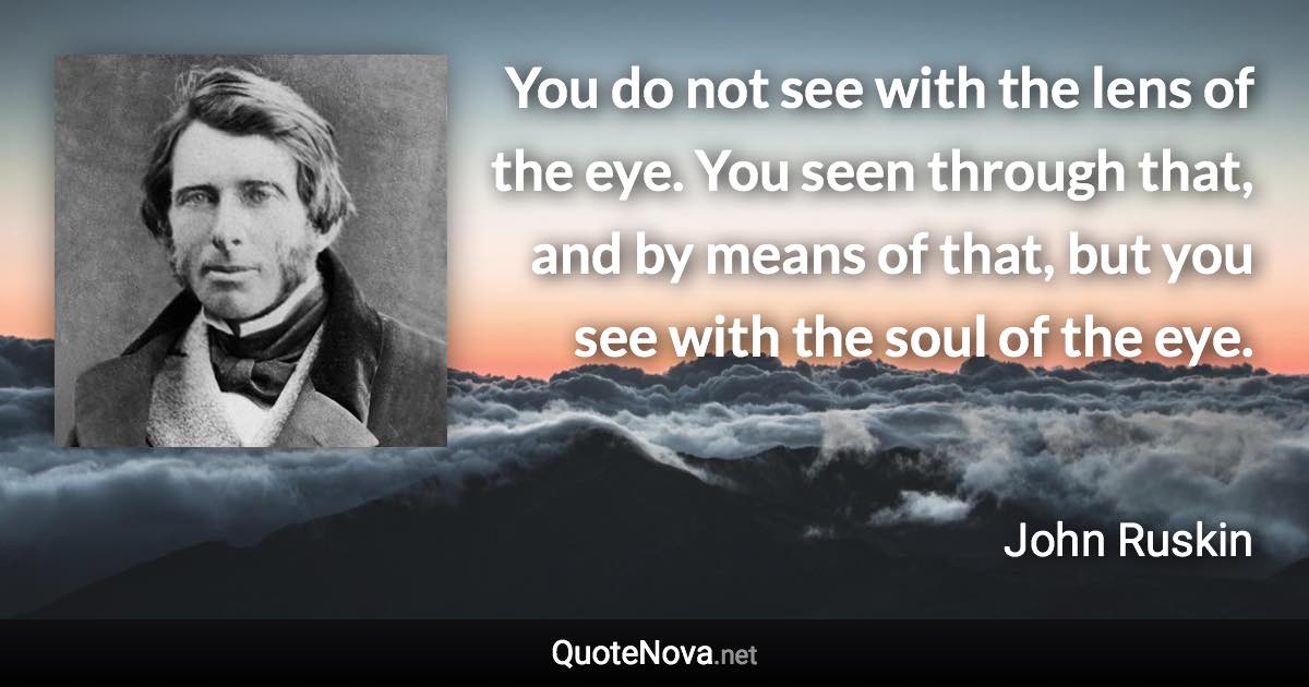 You do not see with the lens of the eye. You seen through that, and by means of that, but you see with the soul of the eye. - John Ruskin quote