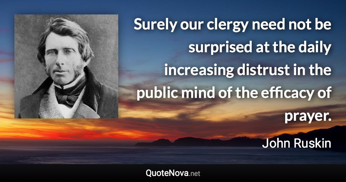 Surely our clergy need not be surprised at the daily increasing distrust in the public mind of the efficacy of prayer. - John Ruskin quote