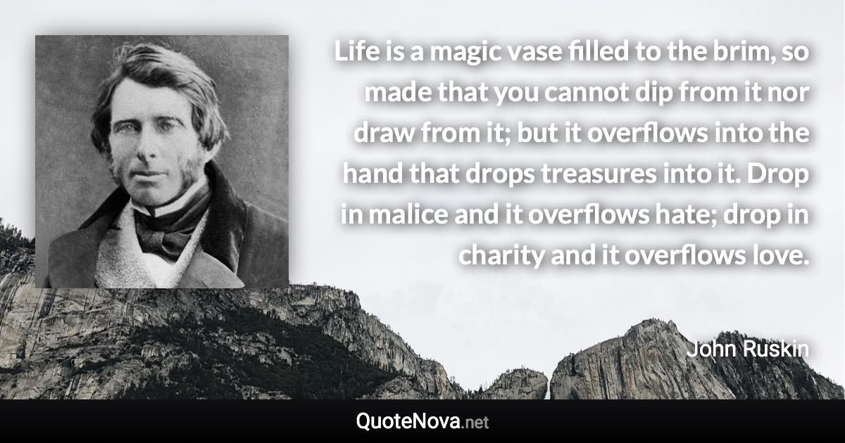 Life is a magic vase filled to the brim, so made that you cannot dip from it nor draw from it; but it overflows into the hand that drops treasures into it. Drop in malice and it overflows hate; drop in charity and it overflows love. - John Ruskin quote