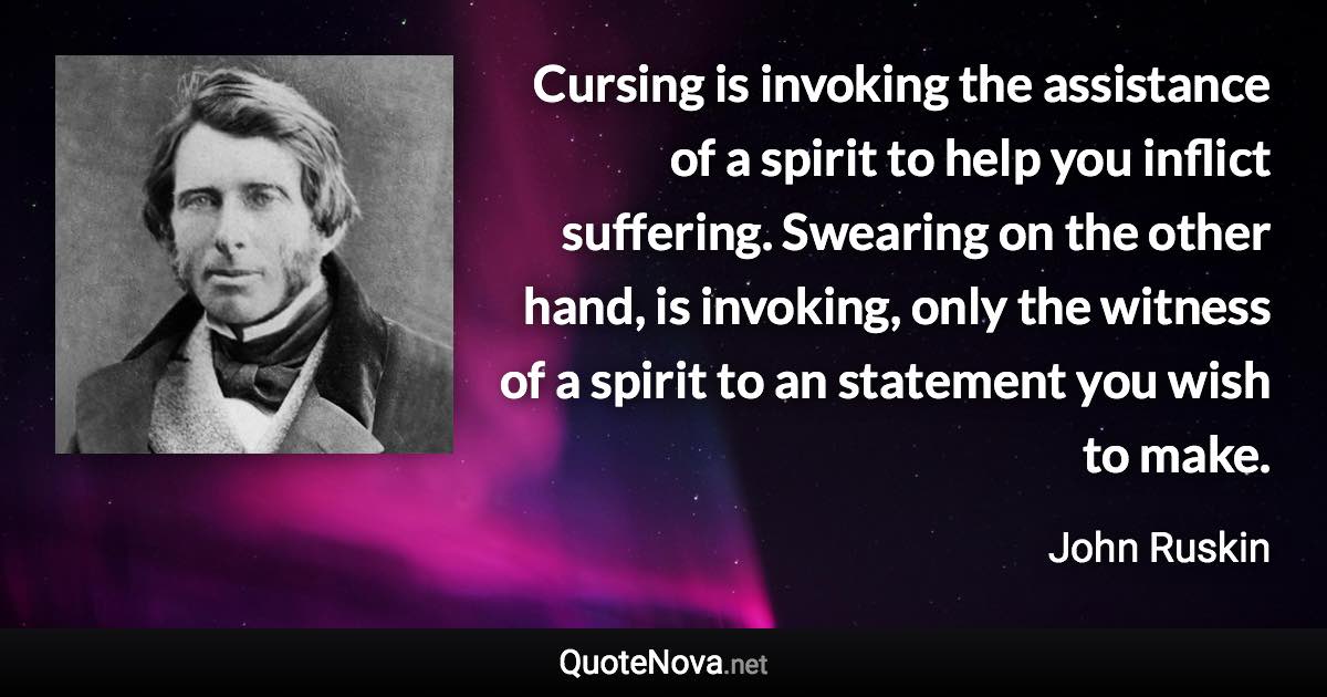 Cursing is invoking the assistance of a spirit to help you inflict suffering. Swearing on the other hand, is invoking, only the witness of a spirit to an statement you wish to make. - John Ruskin quote