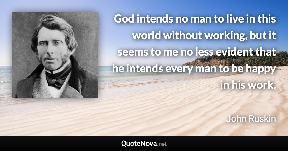 God intends no man to live in this world without working, but it seems to me no less evident that he intends every man to be happy in his work. - John Ruskin quote