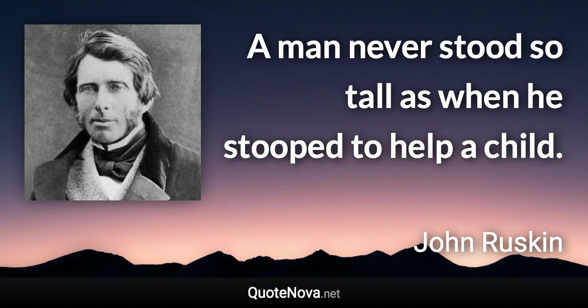 A man never stood so tall as when he stooped to help a child. - John Ruskin quote