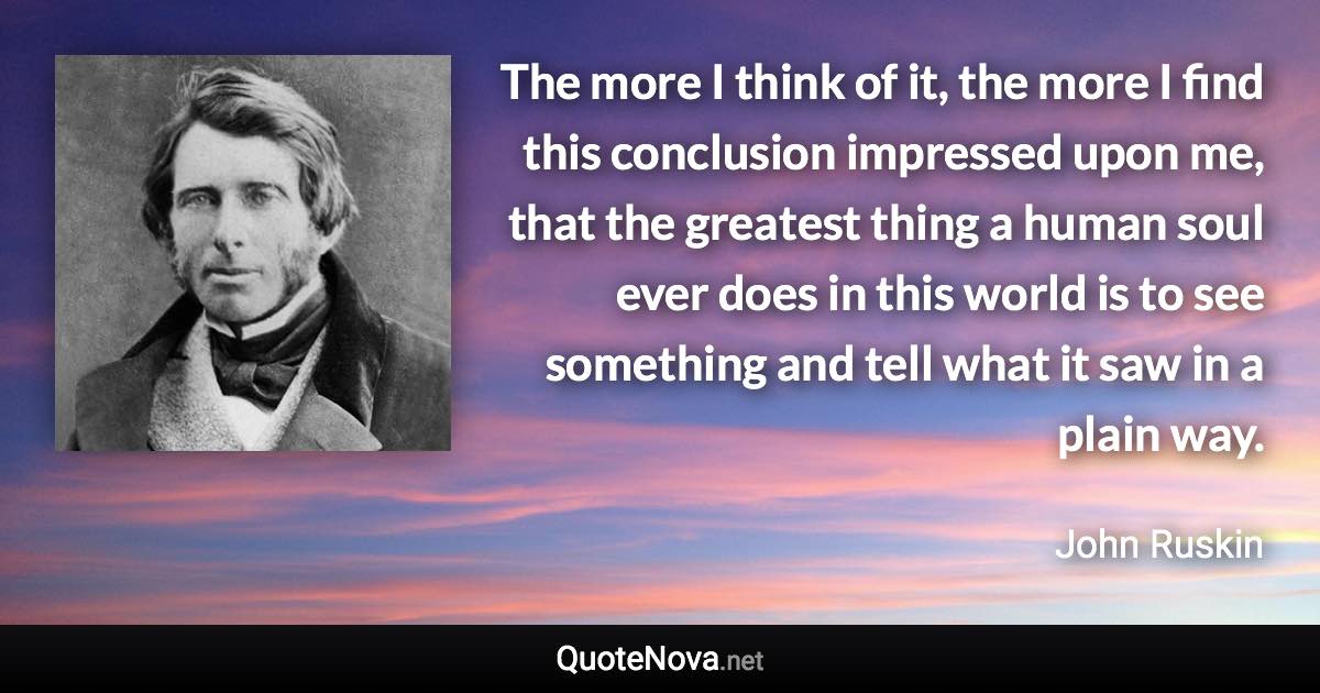 The more I think of it, the more I find this conclusion impressed upon me, that the greatest thing a human soul ever does in this world is to see something and tell what it saw in a plain way. - John Ruskin quote