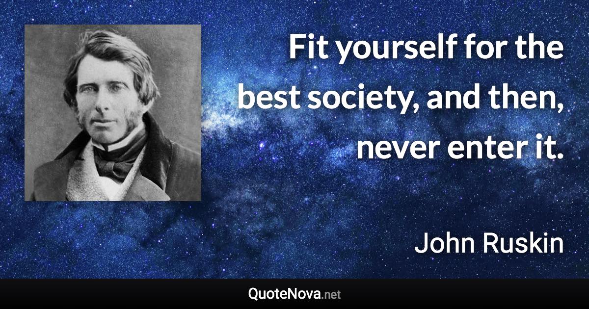 Fit yourself for the best society, and then, never enter it. - John Ruskin quote