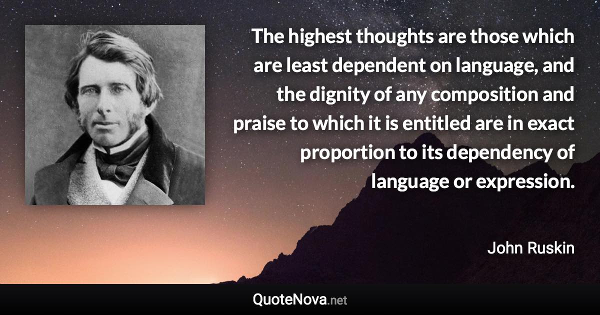 The highest thoughts are those which are least dependent on language, and the dignity of any composition and praise to which it is entitled are in exact proportion to its dependency of language or expression. - John Ruskin quote