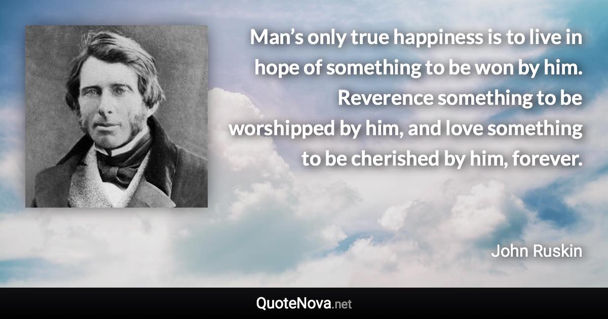 Man’s only true happiness is to live in hope of something to be won by him. Reverence something to be worshipped by him, and love something to be cherished by him, forever. - John Ruskin quote