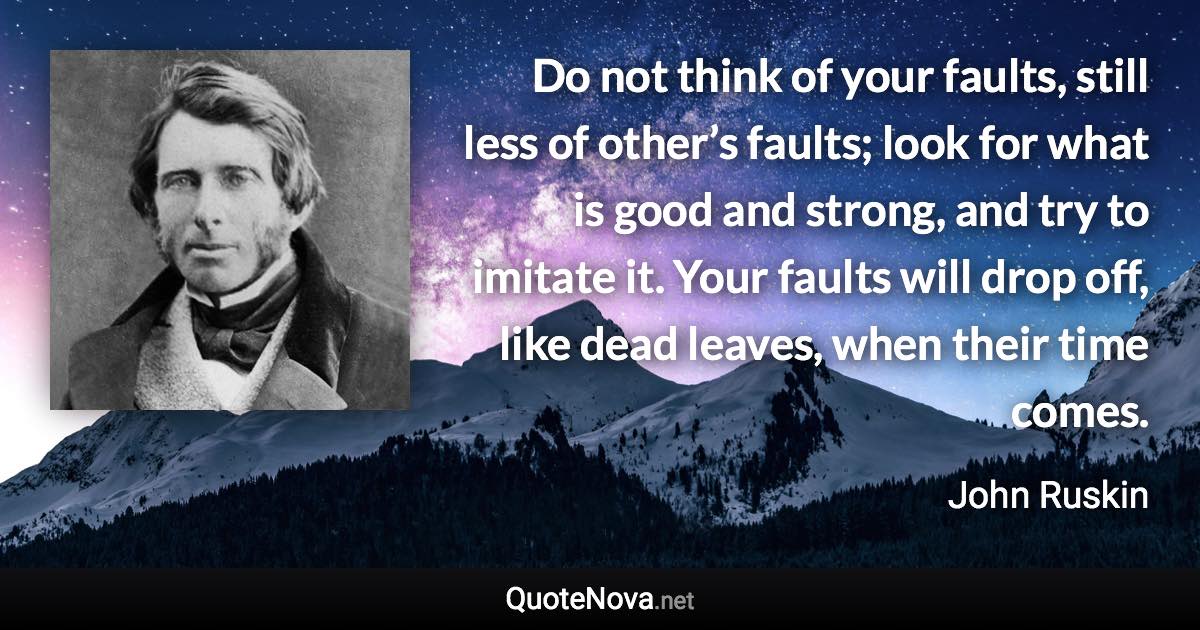Do not think of your faults, still less of other’s faults; look for what is good and strong, and try to imitate it. Your faults will drop off, like dead leaves, when their time comes. - John Ruskin quote
