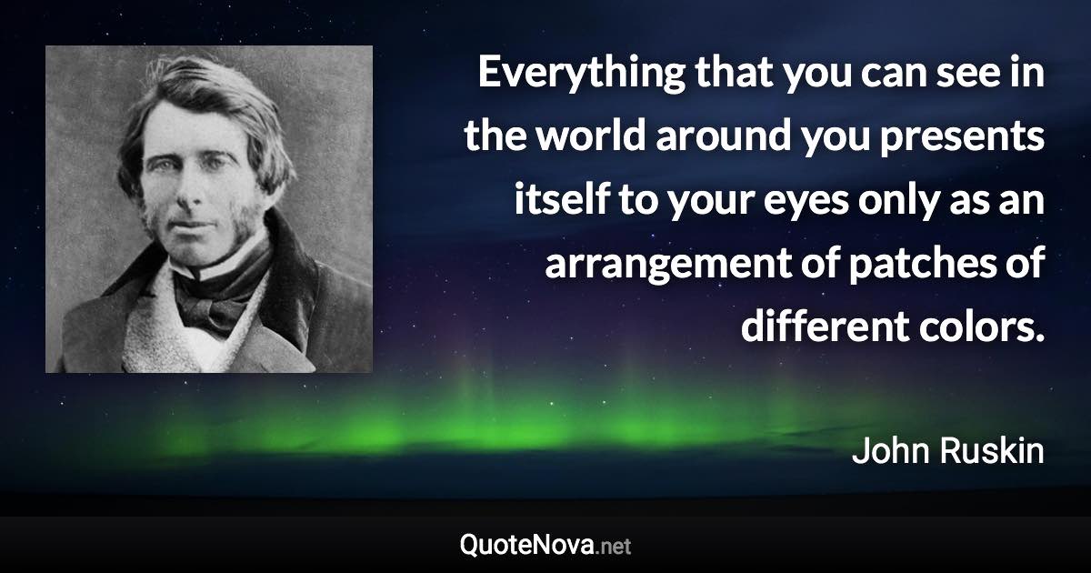 Everything that you can see in the world around you presents itself to your eyes only as an arrangement of patches of different colors. - John Ruskin quote