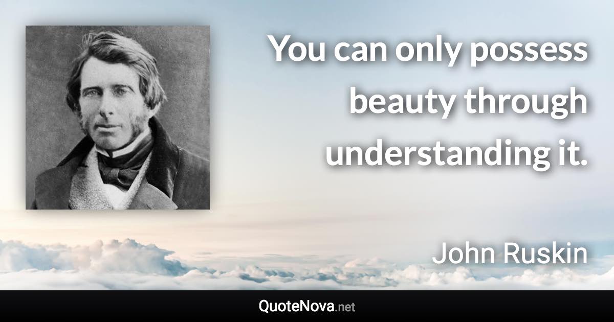 You can only possess beauty through understanding it. - John Ruskin quote