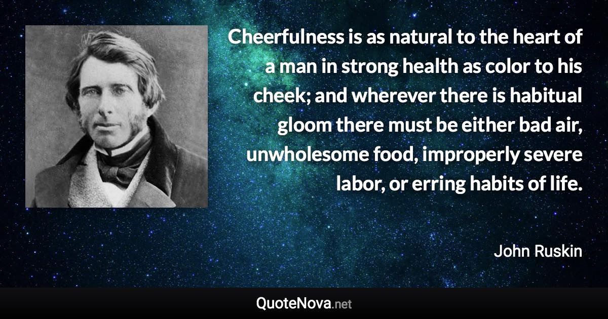 Cheerfulness is as natural to the heart of a man in strong health as color to his cheek; and wherever there is habitual gloom there must be either bad air, unwholesome food, improperly severe labor, or erring habits of life. - John Ruskin quote