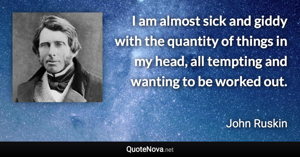 I am almost sick and giddy with the quantity of things in my head, all tempting and wanting to be worked out. - John Ruskin quote