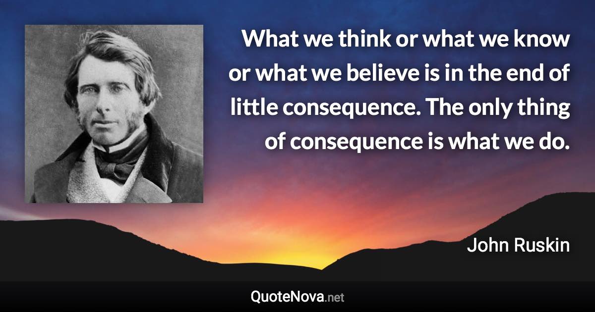 What we think or what we know or what we believe is in the end of little consequence. The only thing of consequence is what we do. - John Ruskin quote