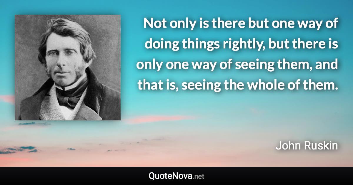 Not only is there but one way of doing things rightly, but there is only one way of seeing them, and that is, seeing the whole of them. - John Ruskin quote