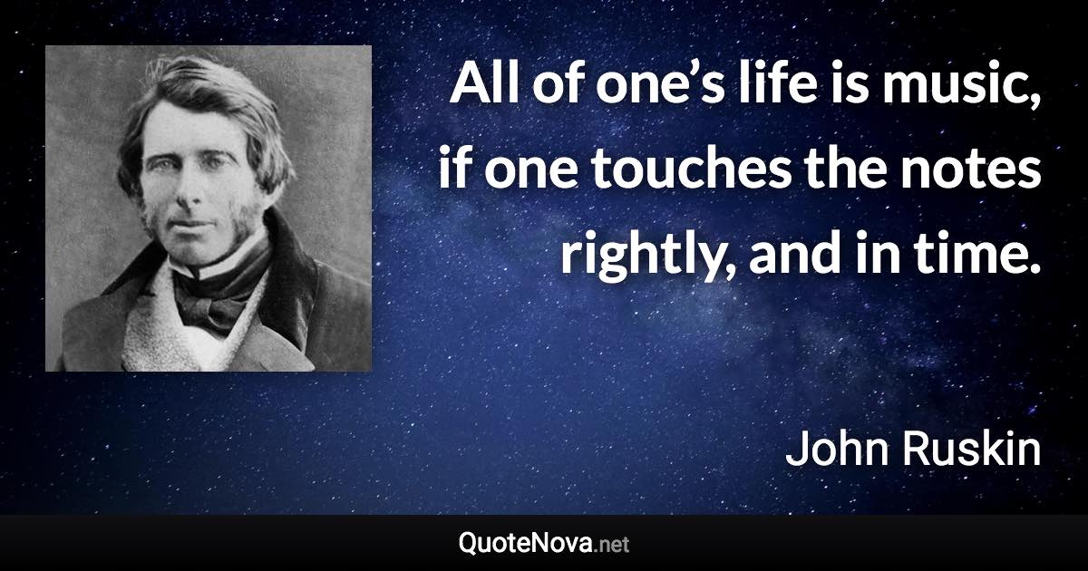 All of one’s life is music, if one touches the notes rightly, and in time. - John Ruskin quote