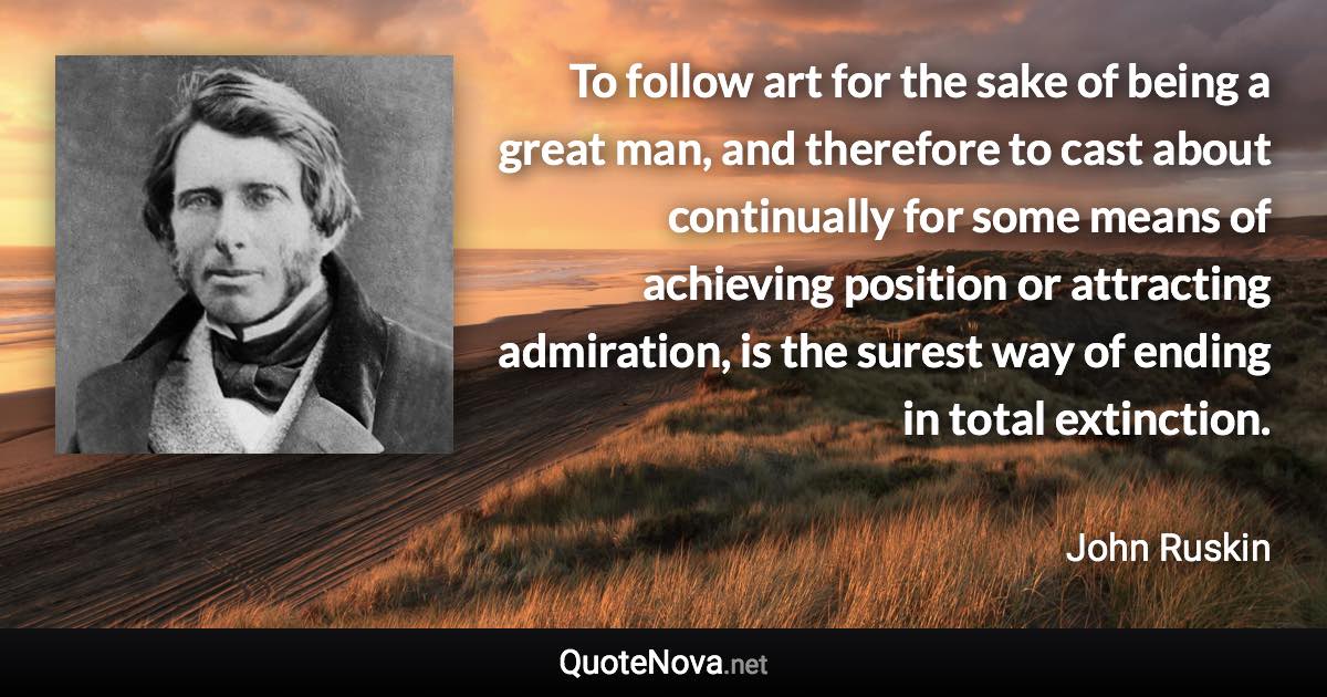 To follow art for the sake of being a great man, and therefore to cast about continually for some means of achieving position or attracting admiration, is the surest way of ending in total extinction. - John Ruskin quote