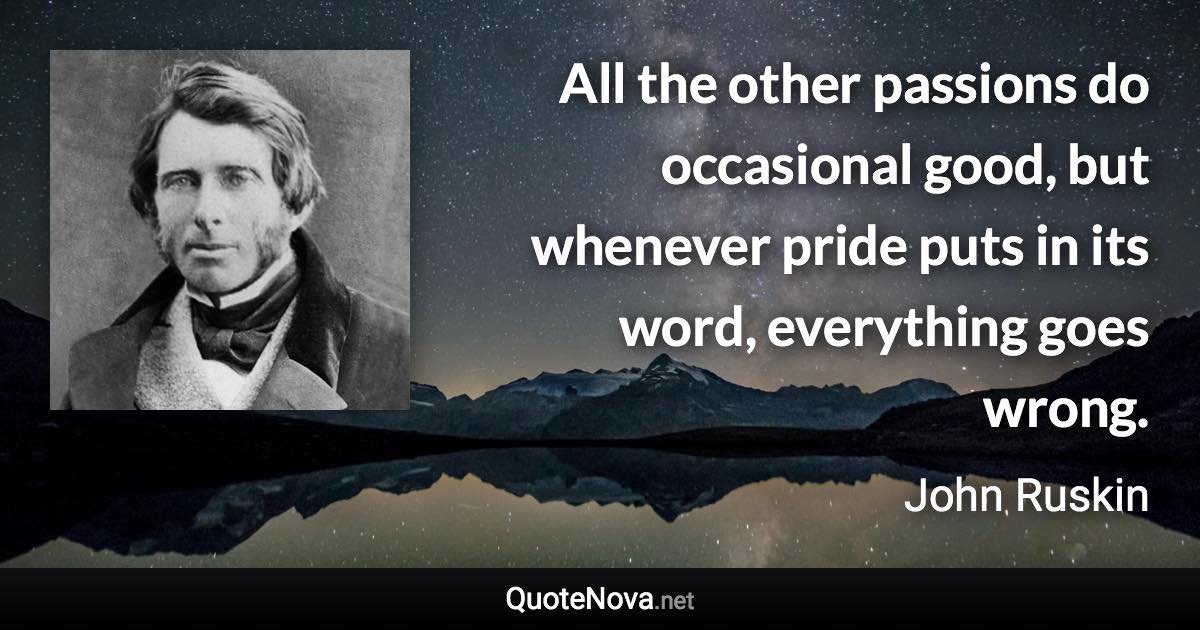 All the other passions do occasional good, but whenever pride puts in its word, everything goes wrong. - John Ruskin quote