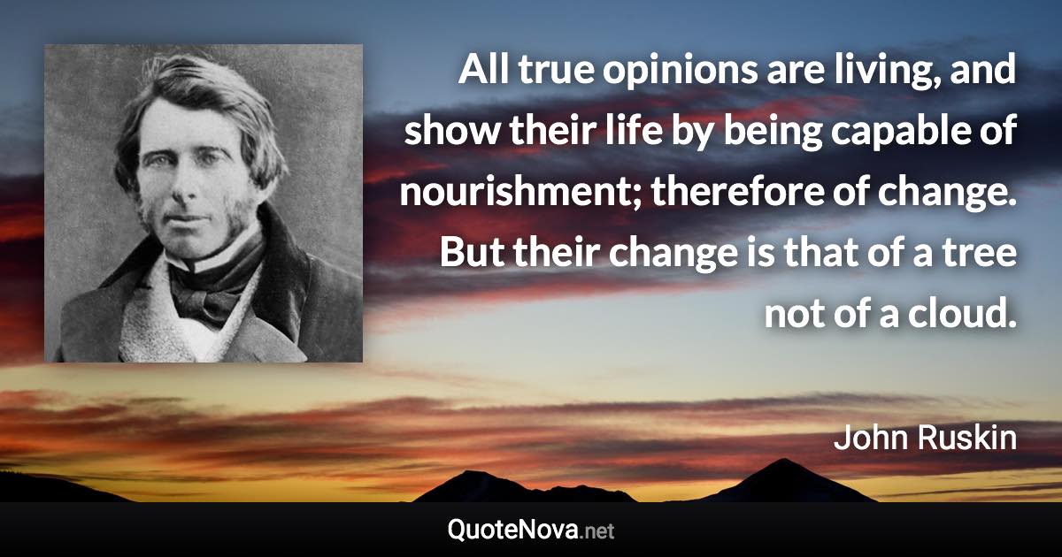 All true opinions are living, and show their life by being capable of nourishment; therefore of change. But their change is that of a tree not of a cloud. - John Ruskin quote