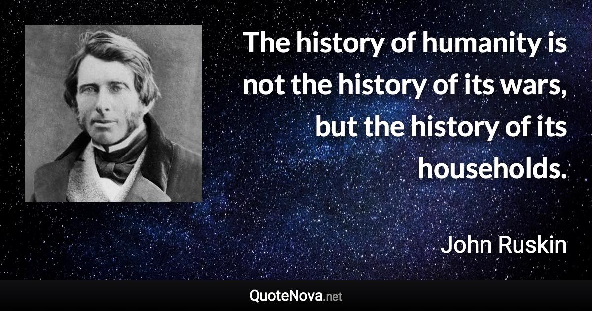 The history of humanity is not the history of its wars, but the history of its households. - John Ruskin quote