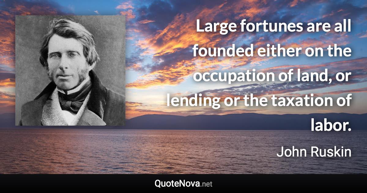 Large fortunes are all founded either on the occupation of land, or lending or the taxation of labor. - John Ruskin quote