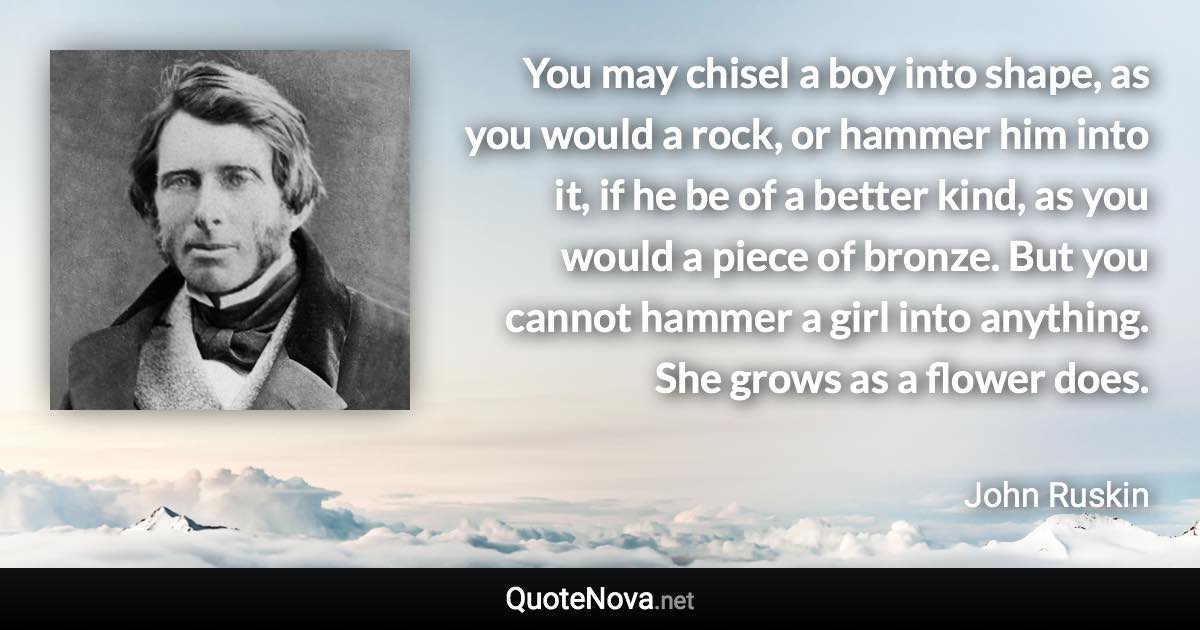 You may chisel a boy into shape, as you would a rock, or hammer him into it, if he be of a better kind, as you would a piece of bronze. But you cannot hammer a girl into anything. She grows as a flower does. - John Ruskin quote