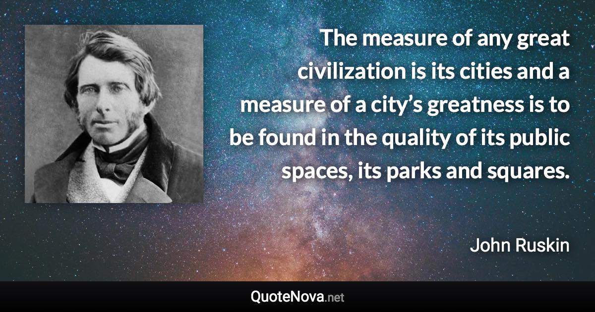 The measure of any great civilization is its cities and a measure of a city’s greatness is to be found in the quality of its public spaces, its parks and squares. - John Ruskin quote