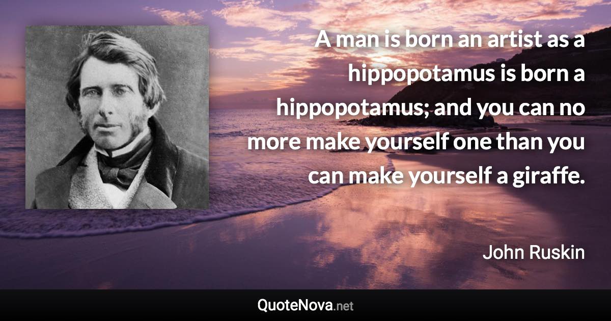 A man is born an artist as a hippopotamus is born a hippopotamus; and you can no more make yourself one than you can make yourself a giraffe. - John Ruskin quote