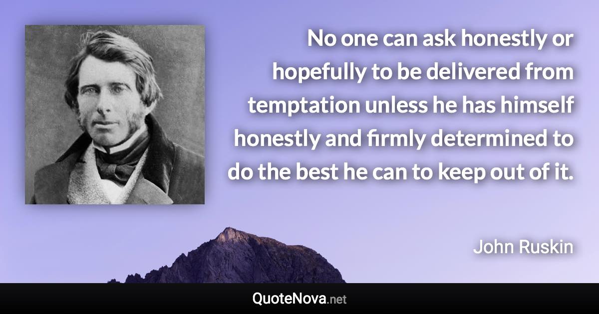 No one can ask honestly or hopefully to be delivered from temptation unless he has himself honestly and firmly determined to do the best he can to keep out of it. - John Ruskin quote