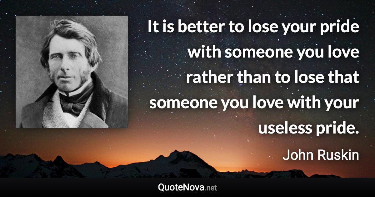It is better to lose your pride with someone you love rather than to lose that someone you love with your useless pride. - John Ruskin quote