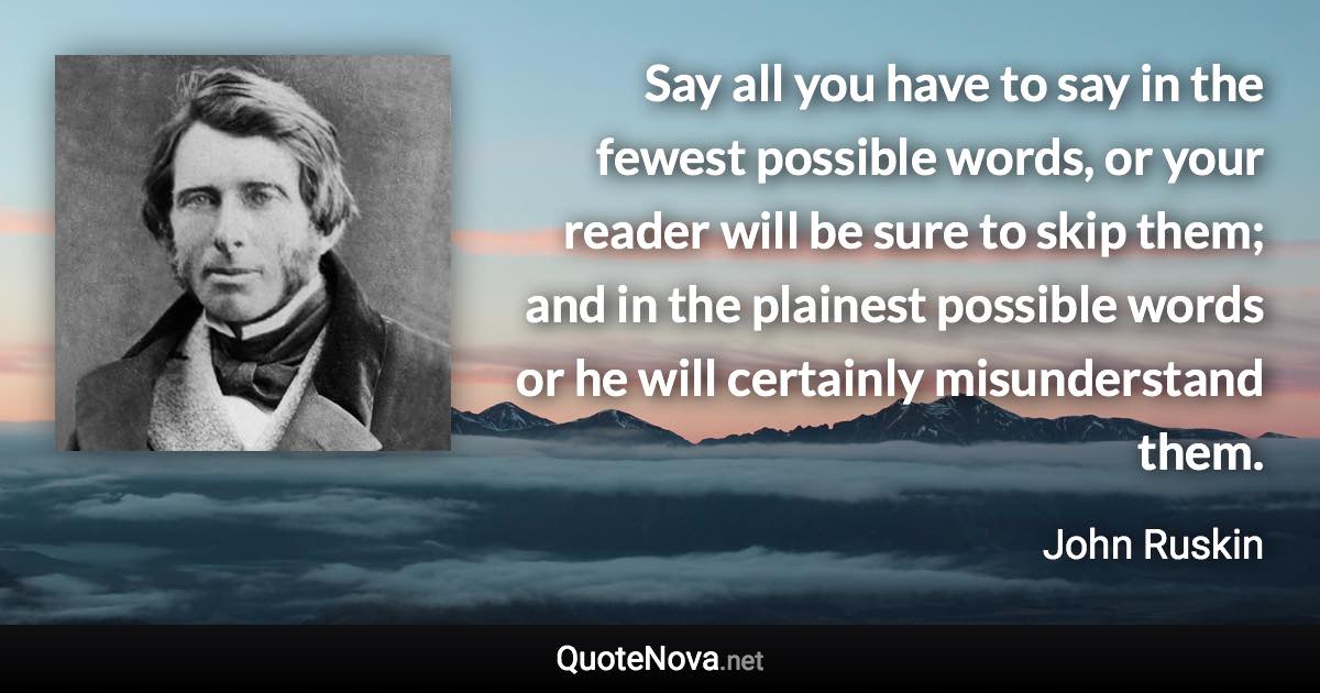 Say all you have to say in the fewest possible words, or your reader will be sure to skip them; and in the plainest possible words or he will certainly misunderstand them. - John Ruskin quote