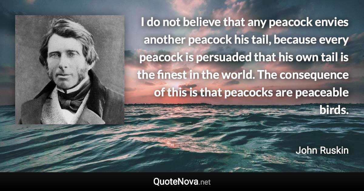 I do not believe that any peacock envies another peacock his tail, because every peacock is persuaded that his own tail is the finest in the world. The consequence of this is that peacocks are peaceable birds. - John Ruskin quote