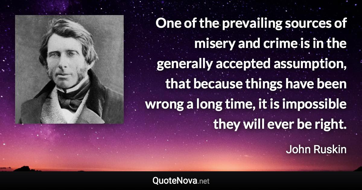 One of the prevailing sources of misery and crime is in the generally accepted assumption, that because things have been wrong a long time, it is impossible they will ever be right. - John Ruskin quote