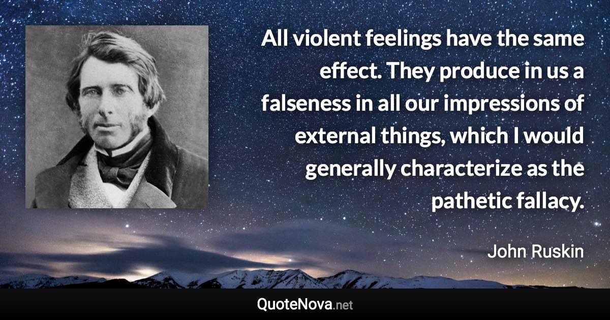 All violent feelings have the same effect. They produce in us a falseness in all our impressions of external things, which I would generally characterize as the pathetic fallacy. - John Ruskin quote