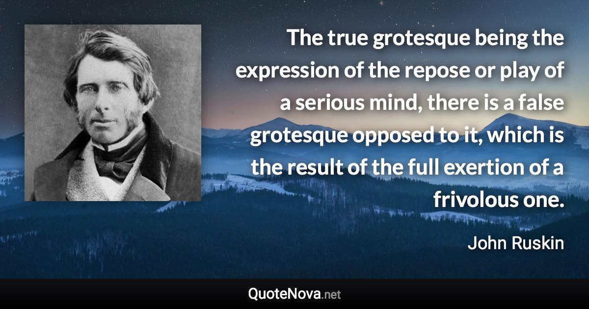 The true grotesque being the expression of the repose or play of a serious mind, there is a false grotesque opposed to it, which is the result of the full exertion of a frivolous one. - John Ruskin quote