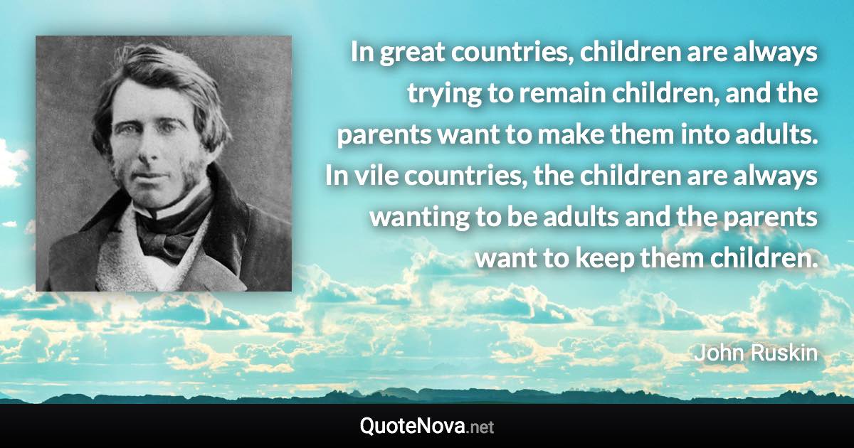 In great countries, children are always trying to remain children, and the parents want to make them into adults. In vile countries, the children are always wanting to be adults and the parents want to keep them children. - John Ruskin quote